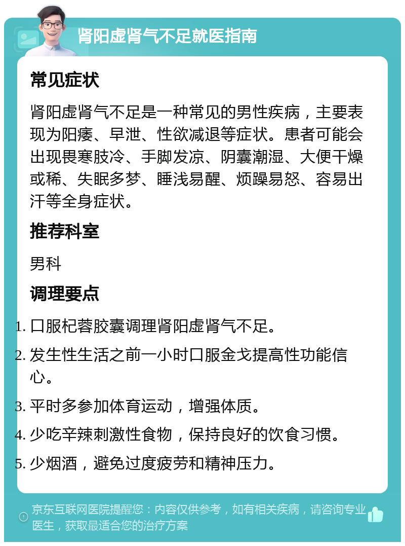 肾阳虚肾气不足就医指南 常见症状 肾阳虚肾气不足是一种常见的男性疾病，主要表现为阳痿、早泄、性欲减退等症状。患者可能会出现畏寒肢冷、手脚发凉、阴囊潮湿、大便干燥或稀、失眠多梦、睡浅易醒、烦躁易怒、容易出汗等全身症状。 推荐科室 男科 调理要点 口服杞蓉胶囊调理肾阳虚肾气不足。 发生性生活之前一小时口服金戈提高性功能信心。 平时多参加体育运动，增强体质。 少吃辛辣刺激性食物，保持良好的饮食习惯。 少烟酒，避免过度疲劳和精神压力。