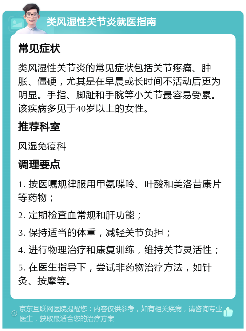 类风湿性关节炎就医指南 常见症状 类风湿性关节炎的常见症状包括关节疼痛、肿胀、僵硬，尤其是在早晨或长时间不活动后更为明显。手指、脚趾和手腕等小关节最容易受累。该疾病多见于40岁以上的女性。 推荐科室 风湿免疫科 调理要点 1. 按医嘱规律服用甲氨喋呤、叶酸和美洛昔康片等药物； 2. 定期检查血常规和肝功能； 3. 保持适当的体重，减轻关节负担； 4. 进行物理治疗和康复训练，维持关节灵活性； 5. 在医生指导下，尝试非药物治疗方法，如针灸、按摩等。