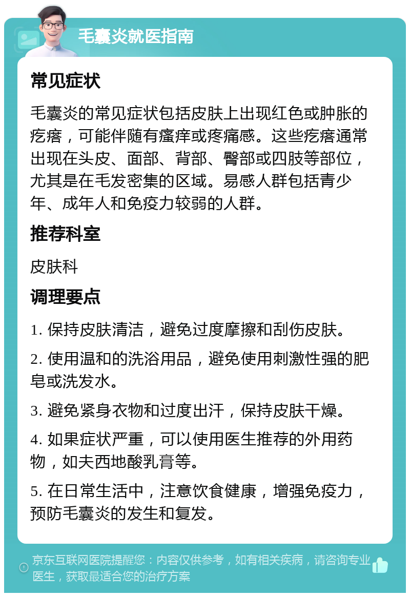 毛囊炎就医指南 常见症状 毛囊炎的常见症状包括皮肤上出现红色或肿胀的疙瘩，可能伴随有瘙痒或疼痛感。这些疙瘩通常出现在头皮、面部、背部、臀部或四肢等部位，尤其是在毛发密集的区域。易感人群包括青少年、成年人和免疫力较弱的人群。 推荐科室 皮肤科 调理要点 1. 保持皮肤清洁，避免过度摩擦和刮伤皮肤。 2. 使用温和的洗浴用品，避免使用刺激性强的肥皂或洗发水。 3. 避免紧身衣物和过度出汗，保持皮肤干燥。 4. 如果症状严重，可以使用医生推荐的外用药物，如夫西地酸乳膏等。 5. 在日常生活中，注意饮食健康，增强免疫力，预防毛囊炎的发生和复发。