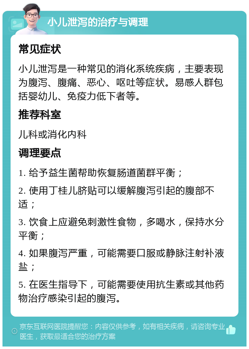 小儿泄泻的治疗与调理 常见症状 小儿泄泻是一种常见的消化系统疾病，主要表现为腹泻、腹痛、恶心、呕吐等症状。易感人群包括婴幼儿、免疫力低下者等。 推荐科室 儿科或消化内科 调理要点 1. 给予益生菌帮助恢复肠道菌群平衡； 2. 使用丁桂儿脐贴可以缓解腹泻引起的腹部不适； 3. 饮食上应避免刺激性食物，多喝水，保持水分平衡； 4. 如果腹泻严重，可能需要口服或静脉注射补液盐； 5. 在医生指导下，可能需要使用抗生素或其他药物治疗感染引起的腹泻。