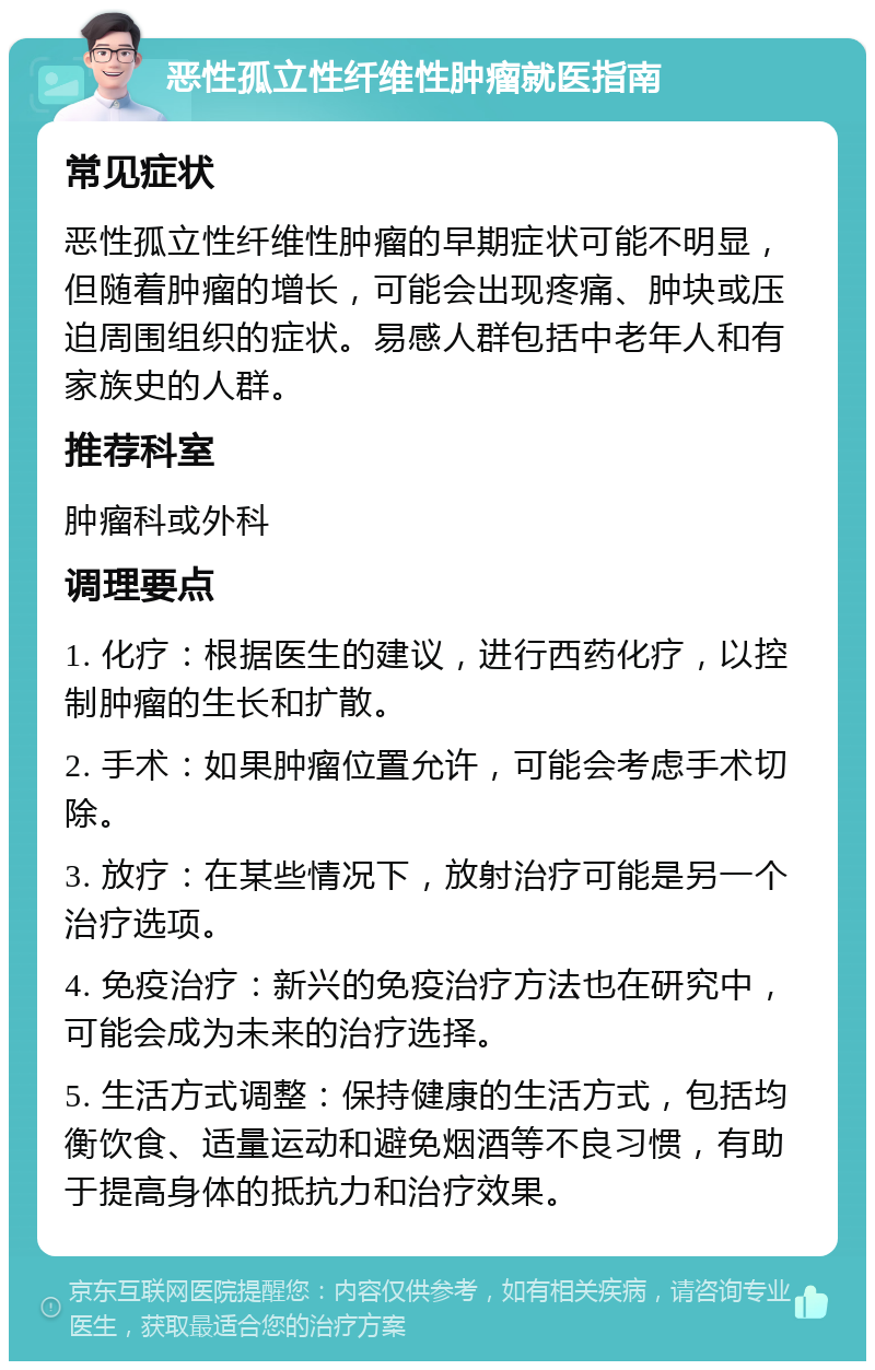 恶性孤立性纤维性肿瘤就医指南 常见症状 恶性孤立性纤维性肿瘤的早期症状可能不明显，但随着肿瘤的增长，可能会出现疼痛、肿块或压迫周围组织的症状。易感人群包括中老年人和有家族史的人群。 推荐科室 肿瘤科或外科 调理要点 1. 化疗：根据医生的建议，进行西药化疗，以控制肿瘤的生长和扩散。 2. 手术：如果肿瘤位置允许，可能会考虑手术切除。 3. 放疗：在某些情况下，放射治疗可能是另一个治疗选项。 4. 免疫治疗：新兴的免疫治疗方法也在研究中，可能会成为未来的治疗选择。 5. 生活方式调整：保持健康的生活方式，包括均衡饮食、适量运动和避免烟酒等不良习惯，有助于提高身体的抵抗力和治疗效果。