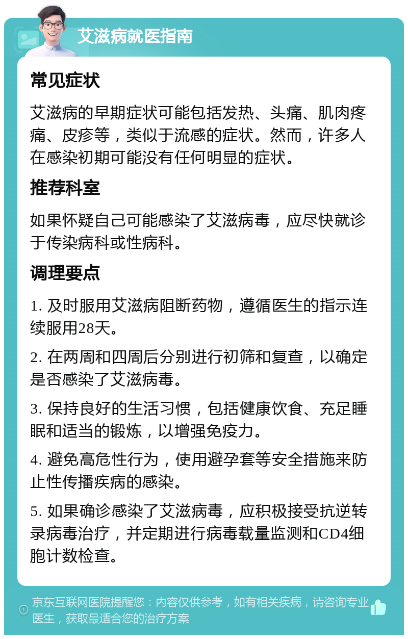 艾滋病就医指南 常见症状 艾滋病的早期症状可能包括发热、头痛、肌肉疼痛、皮疹等，类似于流感的症状。然而，许多人在感染初期可能没有任何明显的症状。 推荐科室 如果怀疑自己可能感染了艾滋病毒，应尽快就诊于传染病科或性病科。 调理要点 1. 及时服用艾滋病阻断药物，遵循医生的指示连续服用28天。 2. 在两周和四周后分别进行初筛和复查，以确定是否感染了艾滋病毒。 3. 保持良好的生活习惯，包括健康饮食、充足睡眠和适当的锻炼，以增强免疫力。 4. 避免高危性行为，使用避孕套等安全措施来防止性传播疾病的感染。 5. 如果确诊感染了艾滋病毒，应积极接受抗逆转录病毒治疗，并定期进行病毒载量监测和CD4细胞计数检查。