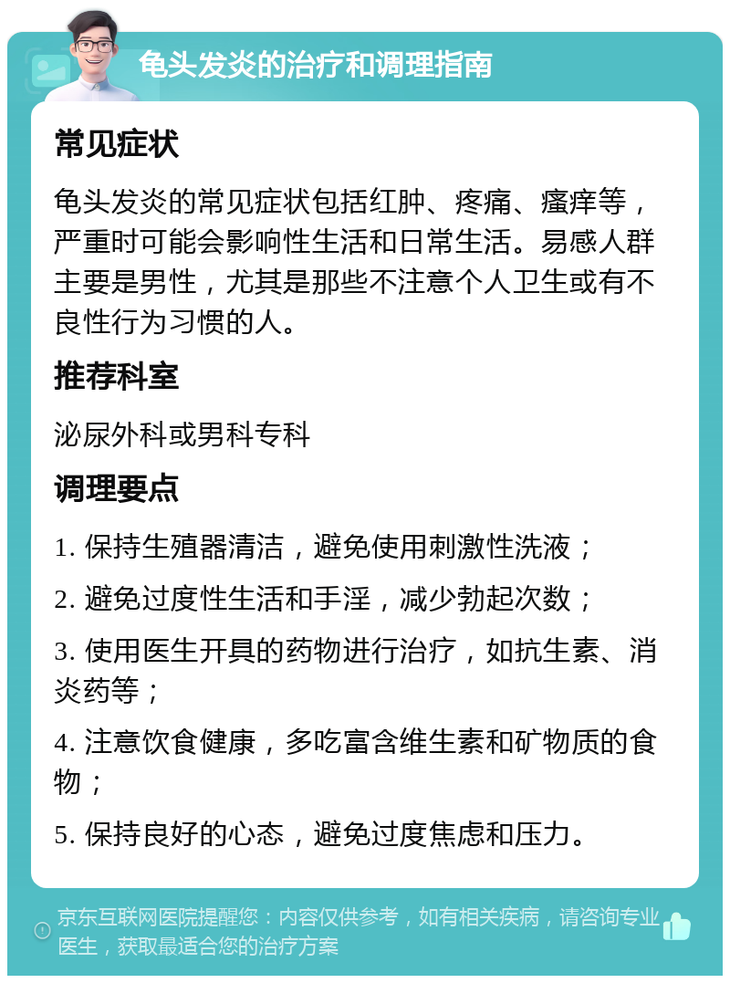 龟头发炎的治疗和调理指南 常见症状 龟头发炎的常见症状包括红肿、疼痛、瘙痒等，严重时可能会影响性生活和日常生活。易感人群主要是男性，尤其是那些不注意个人卫生或有不良性行为习惯的人。 推荐科室 泌尿外科或男科专科 调理要点 1. 保持生殖器清洁，避免使用刺激性洗液； 2. 避免过度性生活和手淫，减少勃起次数； 3. 使用医生开具的药物进行治疗，如抗生素、消炎药等； 4. 注意饮食健康，多吃富含维生素和矿物质的食物； 5. 保持良好的心态，避免过度焦虑和压力。