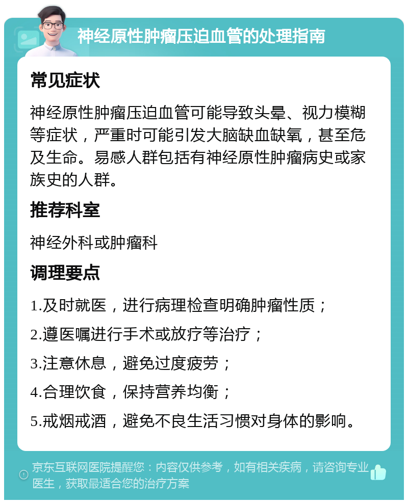 神经原性肿瘤压迫血管的处理指南 常见症状 神经原性肿瘤压迫血管可能导致头晕、视力模糊等症状，严重时可能引发大脑缺血缺氧，甚至危及生命。易感人群包括有神经原性肿瘤病史或家族史的人群。 推荐科室 神经外科或肿瘤科 调理要点 1.及时就医，进行病理检查明确肿瘤性质； 2.遵医嘱进行手术或放疗等治疗； 3.注意休息，避免过度疲劳； 4.合理饮食，保持营养均衡； 5.戒烟戒酒，避免不良生活习惯对身体的影响。