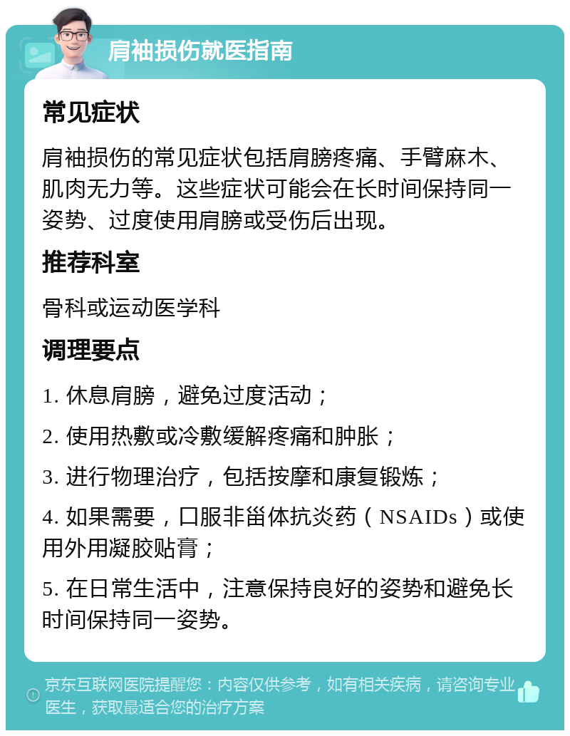 肩袖损伤就医指南 常见症状 肩袖损伤的常见症状包括肩膀疼痛、手臂麻木、肌肉无力等。这些症状可能会在长时间保持同一姿势、过度使用肩膀或受伤后出现。 推荐科室 骨科或运动医学科 调理要点 1. 休息肩膀，避免过度活动； 2. 使用热敷或冷敷缓解疼痛和肿胀； 3. 进行物理治疗，包括按摩和康复锻炼； 4. 如果需要，口服非甾体抗炎药（NSAIDs）或使用外用凝胶贴膏； 5. 在日常生活中，注意保持良好的姿势和避免长时间保持同一姿势。