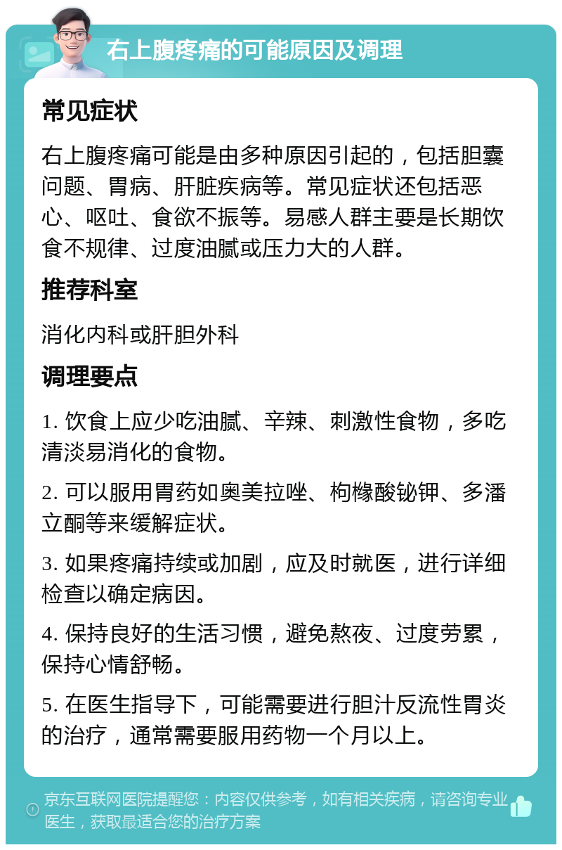 右上腹疼痛的可能原因及调理 常见症状 右上腹疼痛可能是由多种原因引起的，包括胆囊问题、胃病、肝脏疾病等。常见症状还包括恶心、呕吐、食欲不振等。易感人群主要是长期饮食不规律、过度油腻或压力大的人群。 推荐科室 消化内科或肝胆外科 调理要点 1. 饮食上应少吃油腻、辛辣、刺激性食物，多吃清淡易消化的食物。 2. 可以服用胃药如奥美拉唑、枸橼酸铋钾、多潘立酮等来缓解症状。 3. 如果疼痛持续或加剧，应及时就医，进行详细检查以确定病因。 4. 保持良好的生活习惯，避免熬夜、过度劳累，保持心情舒畅。 5. 在医生指导下，可能需要进行胆汁反流性胃炎的治疗，通常需要服用药物一个月以上。