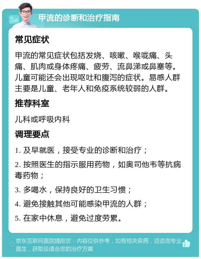 甲流的诊断和治疗指南 常见症状 甲流的常见症状包括发烧、咳嗽、喉咙痛、头痛、肌肉或身体疼痛、疲劳、流鼻涕或鼻塞等。儿童可能还会出现呕吐和腹泻的症状。易感人群主要是儿童、老年人和免疫系统较弱的人群。 推荐科室 儿科或呼吸内科 调理要点 1. 及早就医，接受专业的诊断和治疗； 2. 按照医生的指示服用药物，如奥司他韦等抗病毒药物； 3. 多喝水，保持良好的卫生习惯； 4. 避免接触其他可能感染甲流的人群； 5. 在家中休息，避免过度劳累。