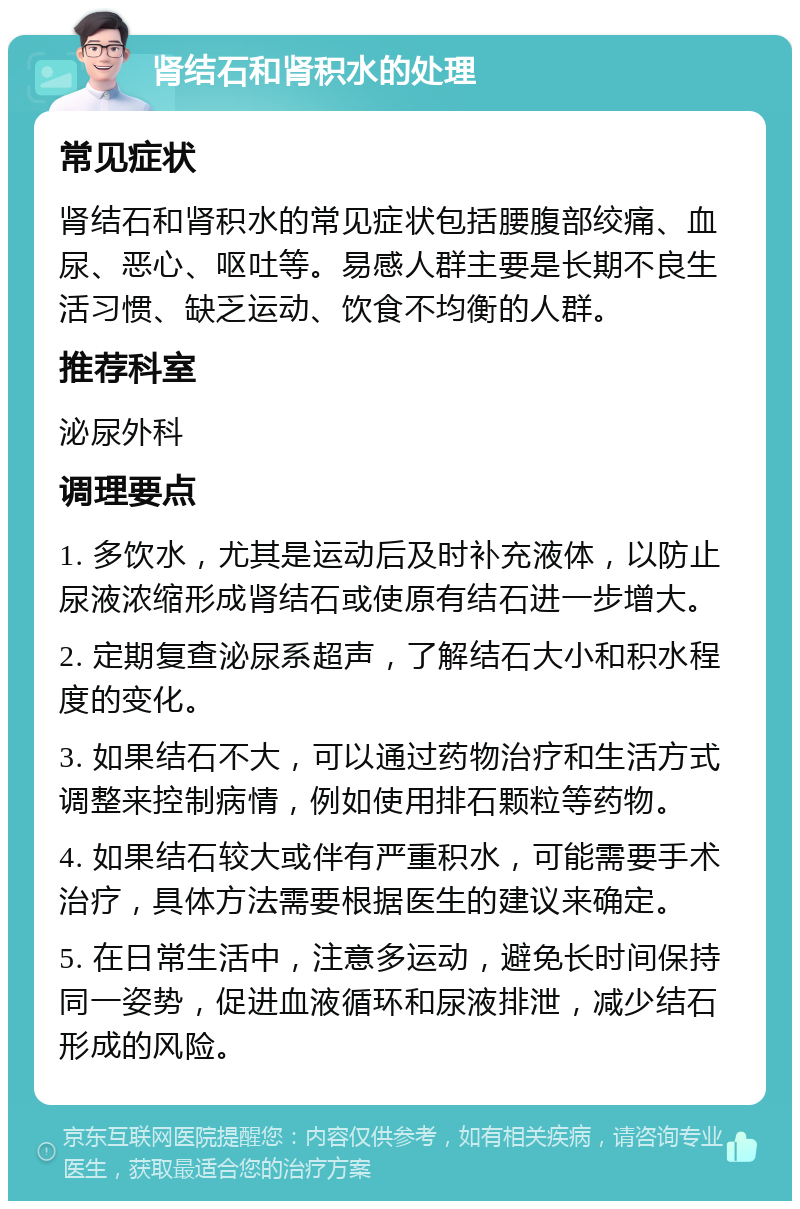 肾结石和肾积水的处理 常见症状 肾结石和肾积水的常见症状包括腰腹部绞痛、血尿、恶心、呕吐等。易感人群主要是长期不良生活习惯、缺乏运动、饮食不均衡的人群。 推荐科室 泌尿外科 调理要点 1. 多饮水，尤其是运动后及时补充液体，以防止尿液浓缩形成肾结石或使原有结石进一步增大。 2. 定期复查泌尿系超声，了解结石大小和积水程度的变化。 3. 如果结石不大，可以通过药物治疗和生活方式调整来控制病情，例如使用排石颗粒等药物。 4. 如果结石较大或伴有严重积水，可能需要手术治疗，具体方法需要根据医生的建议来确定。 5. 在日常生活中，注意多运动，避免长时间保持同一姿势，促进血液循环和尿液排泄，减少结石形成的风险。