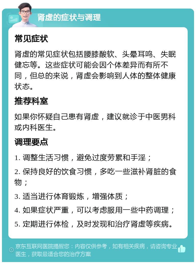 肾虚的症状与调理 常见症状 肾虚的常见症状包括腰膝酸软、头晕耳鸣、失眠健忘等。这些症状可能会因个体差异而有所不同，但总的来说，肾虚会影响到人体的整体健康状态。 推荐科室 如果你怀疑自己患有肾虚，建议就诊于中医男科或内科医生。 调理要点 1. 调整生活习惯，避免过度劳累和手淫； 2. 保持良好的饮食习惯，多吃一些滋补肾脏的食物； 3. 适当进行体育锻炼，增强体质； 4. 如果症状严重，可以考虑服用一些中药调理； 5. 定期进行体检，及时发现和治疗肾虚等疾病。