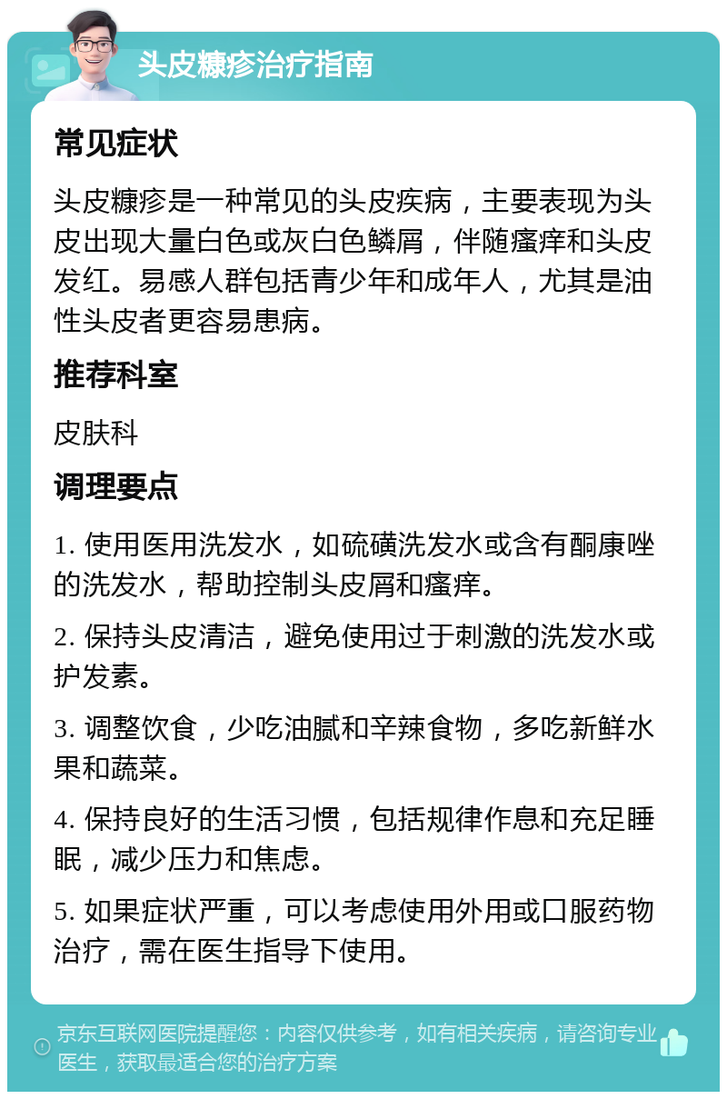 头皮糠疹治疗指南 常见症状 头皮糠疹是一种常见的头皮疾病，主要表现为头皮出现大量白色或灰白色鳞屑，伴随瘙痒和头皮发红。易感人群包括青少年和成年人，尤其是油性头皮者更容易患病。 推荐科室 皮肤科 调理要点 1. 使用医用洗发水，如硫磺洗发水或含有酮康唑的洗发水，帮助控制头皮屑和瘙痒。 2. 保持头皮清洁，避免使用过于刺激的洗发水或护发素。 3. 调整饮食，少吃油腻和辛辣食物，多吃新鲜水果和蔬菜。 4. 保持良好的生活习惯，包括规律作息和充足睡眠，减少压力和焦虑。 5. 如果症状严重，可以考虑使用外用或口服药物治疗，需在医生指导下使用。