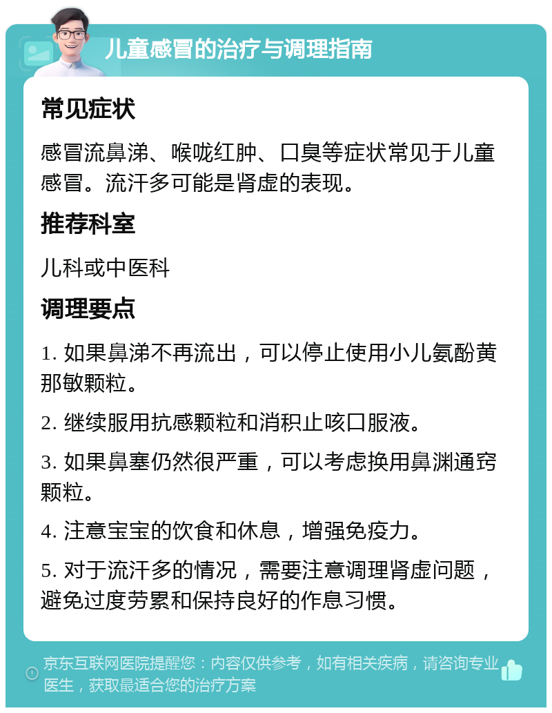 儿童感冒的治疗与调理指南 常见症状 感冒流鼻涕、喉咙红肿、口臭等症状常见于儿童感冒。流汗多可能是肾虚的表现。 推荐科室 儿科或中医科 调理要点 1. 如果鼻涕不再流出，可以停止使用小儿氨酚黄那敏颗粒。 2. 继续服用抗感颗粒和消积止咳口服液。 3. 如果鼻塞仍然很严重，可以考虑换用鼻渊通窍颗粒。 4. 注意宝宝的饮食和休息，增强免疫力。 5. 对于流汗多的情况，需要注意调理肾虚问题，避免过度劳累和保持良好的作息习惯。