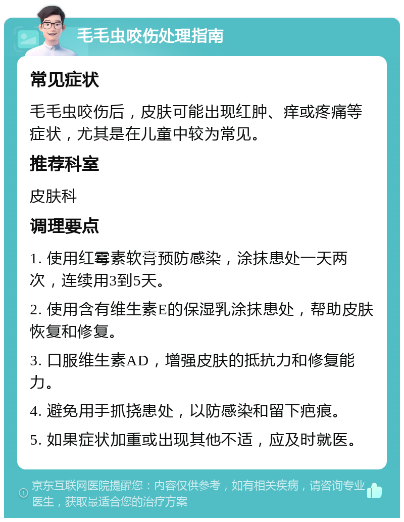 毛毛虫咬伤处理指南 常见症状 毛毛虫咬伤后，皮肤可能出现红肿、痒或疼痛等症状，尤其是在儿童中较为常见。 推荐科室 皮肤科 调理要点 1. 使用红霉素软膏预防感染，涂抹患处一天两次，连续用3到5天。 2. 使用含有维生素E的保湿乳涂抹患处，帮助皮肤恢复和修复。 3. 口服维生素AD，增强皮肤的抵抗力和修复能力。 4. 避免用手抓挠患处，以防感染和留下疤痕。 5. 如果症状加重或出现其他不适，应及时就医。