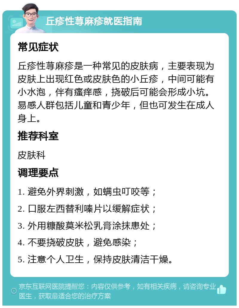 丘疹性荨麻疹就医指南 常见症状 丘疹性荨麻疹是一种常见的皮肤病，主要表现为皮肤上出现红色或皮肤色的小丘疹，中间可能有小水泡，伴有瘙痒感，挠破后可能会形成小坑。易感人群包括儿童和青少年，但也可发生在成人身上。 推荐科室 皮肤科 调理要点 1. 避免外界刺激，如螨虫叮咬等； 2. 口服左西替利嗪片以缓解症状； 3. 外用糠酸莫米松乳膏涂抹患处； 4. 不要挠破皮肤，避免感染； 5. 注意个人卫生，保持皮肤清洁干燥。