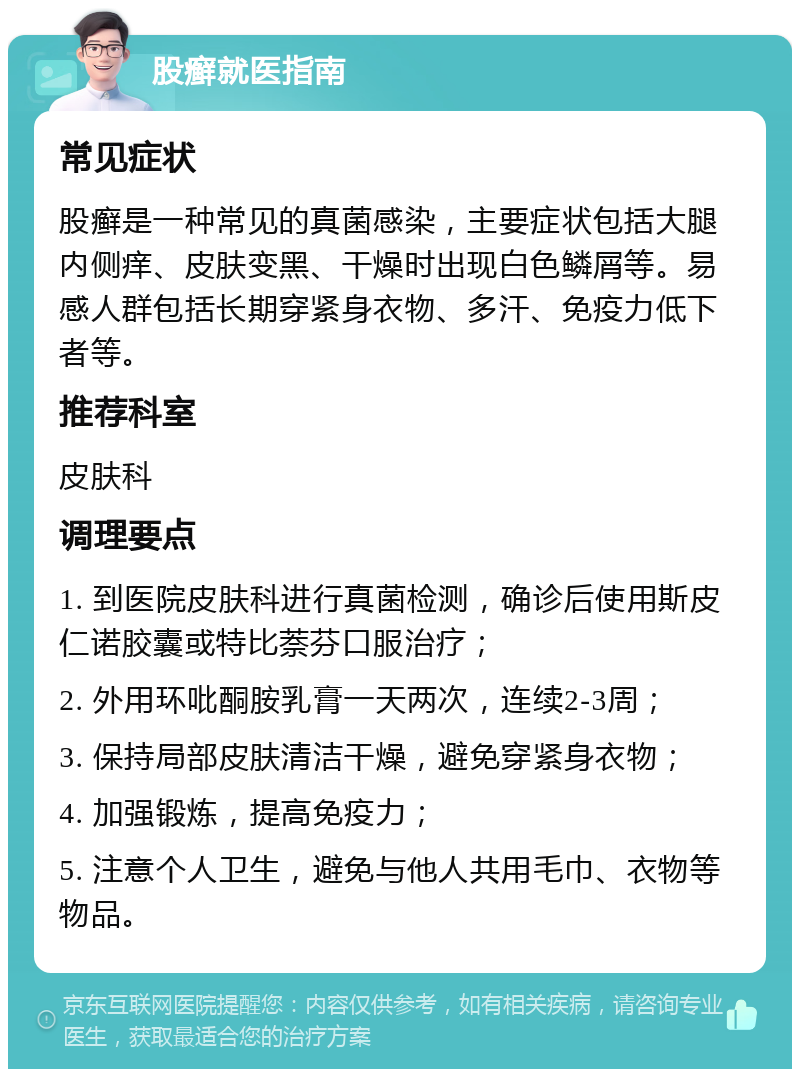 股癣就医指南 常见症状 股癣是一种常见的真菌感染，主要症状包括大腿内侧痒、皮肤变黑、干燥时出现白色鳞屑等。易感人群包括长期穿紧身衣物、多汗、免疫力低下者等。 推荐科室 皮肤科 调理要点 1. 到医院皮肤科进行真菌检测，确诊后使用斯皮仁诺胶囊或特比萘芬口服治疗； 2. 外用环吡酮胺乳膏一天两次，连续2-3周； 3. 保持局部皮肤清洁干燥，避免穿紧身衣物； 4. 加强锻炼，提高免疫力； 5. 注意个人卫生，避免与他人共用毛巾、衣物等物品。