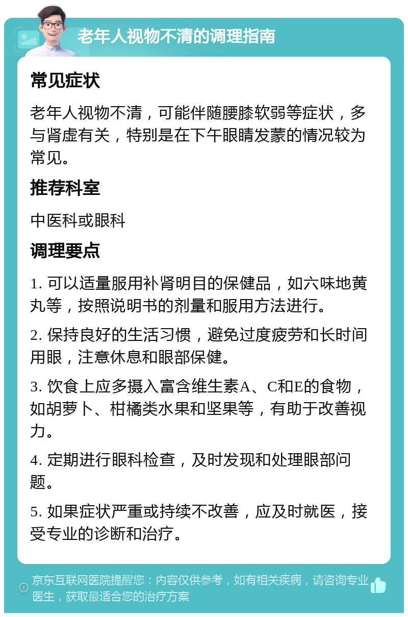 老年人视物不清的调理指南 常见症状 老年人视物不清，可能伴随腰膝软弱等症状，多与肾虚有关，特别是在下午眼睛发蒙的情况较为常见。 推荐科室 中医科或眼科 调理要点 1. 可以适量服用补肾明目的保健品，如六味地黄丸等，按照说明书的剂量和服用方法进行。 2. 保持良好的生活习惯，避免过度疲劳和长时间用眼，注意休息和眼部保健。 3. 饮食上应多摄入富含维生素A、C和E的食物，如胡萝卜、柑橘类水果和坚果等，有助于改善视力。 4. 定期进行眼科检查，及时发现和处理眼部问题。 5. 如果症状严重或持续不改善，应及时就医，接受专业的诊断和治疗。