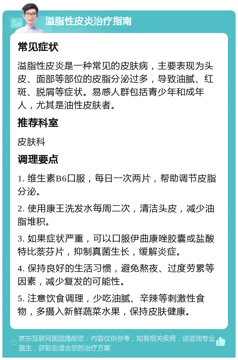 溢脂性皮炎治疗指南 常见症状 溢脂性皮炎是一种常见的皮肤病，主要表现为头皮、面部等部位的皮脂分泌过多，导致油腻、红斑、脱屑等症状。易感人群包括青少年和成年人，尤其是油性皮肤者。 推荐科室 皮肤科 调理要点 1. 维生素B6口服，每日一次两片，帮助调节皮脂分泌。 2. 使用康王洗发水每周二次，清洁头皮，减少油脂堆积。 3. 如果症状严重，可以口服伊曲康唑胶囊或盐酸特比萘芬片，抑制真菌生长，缓解炎症。 4. 保持良好的生活习惯，避免熬夜、过度劳累等因素，减少复发的可能性。 5. 注意饮食调理，少吃油腻、辛辣等刺激性食物，多摄入新鲜蔬菜水果，保持皮肤健康。