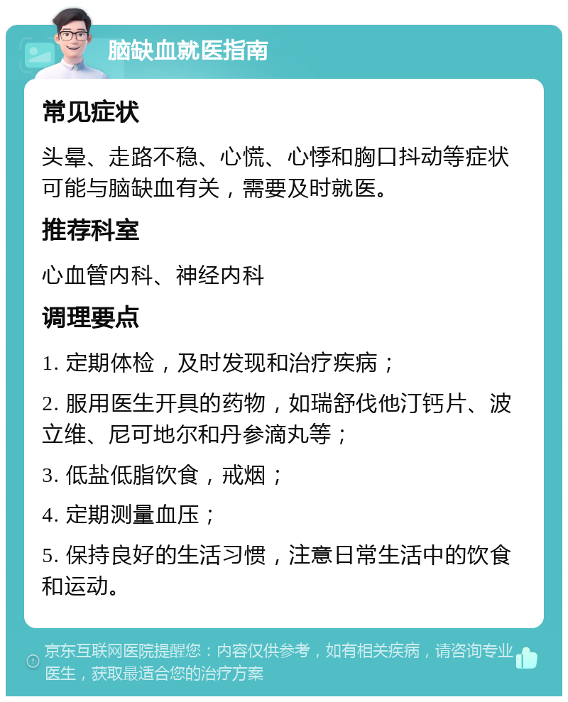 脑缺血就医指南 常见症状 头晕、走路不稳、心慌、心悸和胸口抖动等症状可能与脑缺血有关，需要及时就医。 推荐科室 心血管内科、神经内科 调理要点 1. 定期体检，及时发现和治疗疾病； 2. 服用医生开具的药物，如瑞舒伐他汀钙片、波立维、尼可地尔和丹参滴丸等； 3. 低盐低脂饮食，戒烟； 4. 定期测量血压； 5. 保持良好的生活习惯，注意日常生活中的饮食和运动。