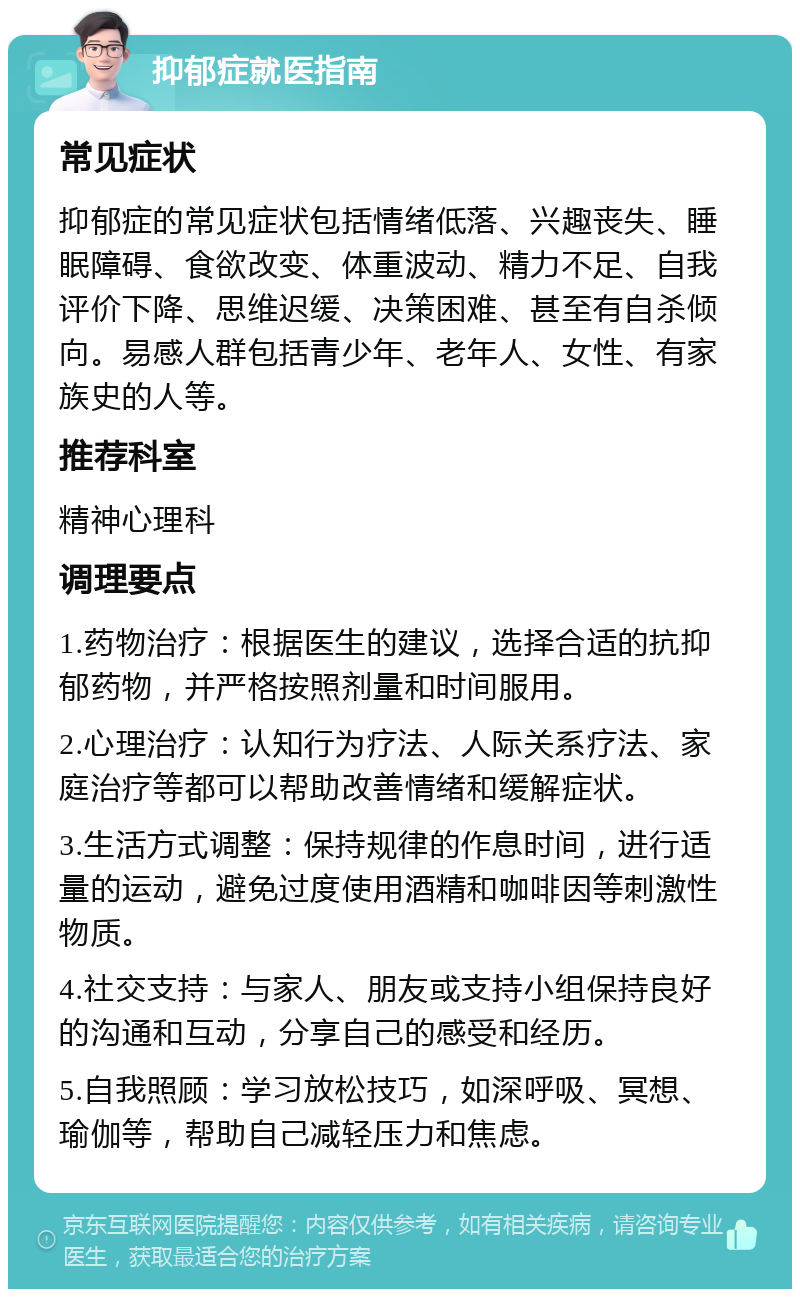 抑郁症就医指南 常见症状 抑郁症的常见症状包括情绪低落、兴趣丧失、睡眠障碍、食欲改变、体重波动、精力不足、自我评价下降、思维迟缓、决策困难、甚至有自杀倾向。易感人群包括青少年、老年人、女性、有家族史的人等。 推荐科室 精神心理科 调理要点 1.药物治疗：根据医生的建议，选择合适的抗抑郁药物，并严格按照剂量和时间服用。 2.心理治疗：认知行为疗法、人际关系疗法、家庭治疗等都可以帮助改善情绪和缓解症状。 3.生活方式调整：保持规律的作息时间，进行适量的运动，避免过度使用酒精和咖啡因等刺激性物质。 4.社交支持：与家人、朋友或支持小组保持良好的沟通和互动，分享自己的感受和经历。 5.自我照顾：学习放松技巧，如深呼吸、冥想、瑜伽等，帮助自己减轻压力和焦虑。