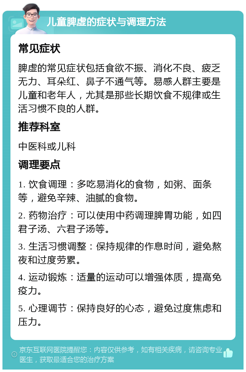 儿童脾虚的症状与调理方法 常见症状 脾虚的常见症状包括食欲不振、消化不良、疲乏无力、耳朵红、鼻子不通气等。易感人群主要是儿童和老年人，尤其是那些长期饮食不规律或生活习惯不良的人群。 推荐科室 中医科或儿科 调理要点 1. 饮食调理：多吃易消化的食物，如粥、面条等，避免辛辣、油腻的食物。 2. 药物治疗：可以使用中药调理脾胃功能，如四君子汤、六君子汤等。 3. 生活习惯调整：保持规律的作息时间，避免熬夜和过度劳累。 4. 运动锻炼：适量的运动可以增强体质，提高免疫力。 5. 心理调节：保持良好的心态，避免过度焦虑和压力。