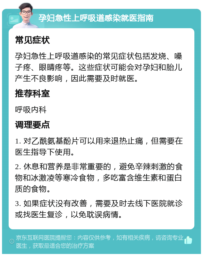 孕妇急性上呼吸道感染就医指南 常见症状 孕妇急性上呼吸道感染的常见症状包括发烧、嗓子疼、眼睛疼等。这些症状可能会对孕妇和胎儿产生不良影响，因此需要及时就医。 推荐科室 呼吸内科 调理要点 1. 对乙酰氨基酚片可以用来退热止痛，但需要在医生指导下使用。 2. 休息和营养是非常重要的，避免辛辣刺激的食物和冰激凌等寒冷食物，多吃富含维生素和蛋白质的食物。 3. 如果症状没有改善，需要及时去线下医院就诊或找医生复诊，以免耽误病情。