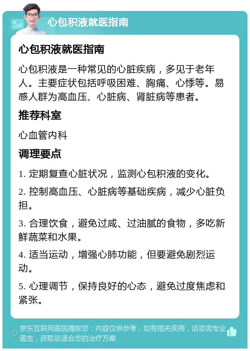 心包积液就医指南 心包积液就医指南 心包积液是一种常见的心脏疾病，多见于老年人。主要症状包括呼吸困难、胸痛、心悸等。易感人群为高血压、心脏病、肾脏病等患者。 推荐科室 心血管内科 调理要点 1. 定期复查心脏状况，监测心包积液的变化。 2. 控制高血压、心脏病等基础疾病，减少心脏负担。 3. 合理饮食，避免过咸、过油腻的食物，多吃新鲜蔬菜和水果。 4. 适当运动，增强心肺功能，但要避免剧烈运动。 5. 心理调节，保持良好的心态，避免过度焦虑和紧张。