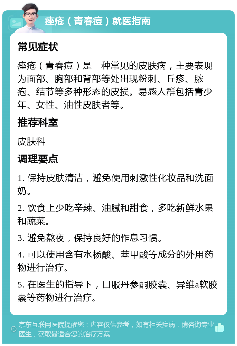 痤疮（青春痘）就医指南 常见症状 痤疮（青春痘）是一种常见的皮肤病，主要表现为面部、胸部和背部等处出现粉刺、丘疹、脓疱、结节等多种形态的皮损。易感人群包括青少年、女性、油性皮肤者等。 推荐科室 皮肤科 调理要点 1. 保持皮肤清洁，避免使用刺激性化妆品和洗面奶。 2. 饮食上少吃辛辣、油腻和甜食，多吃新鲜水果和蔬菜。 3. 避免熬夜，保持良好的作息习惯。 4. 可以使用含有水杨酸、苯甲酸等成分的外用药物进行治疗。 5. 在医生的指导下，口服丹参酮胶囊、异维a软胶囊等药物进行治疗。