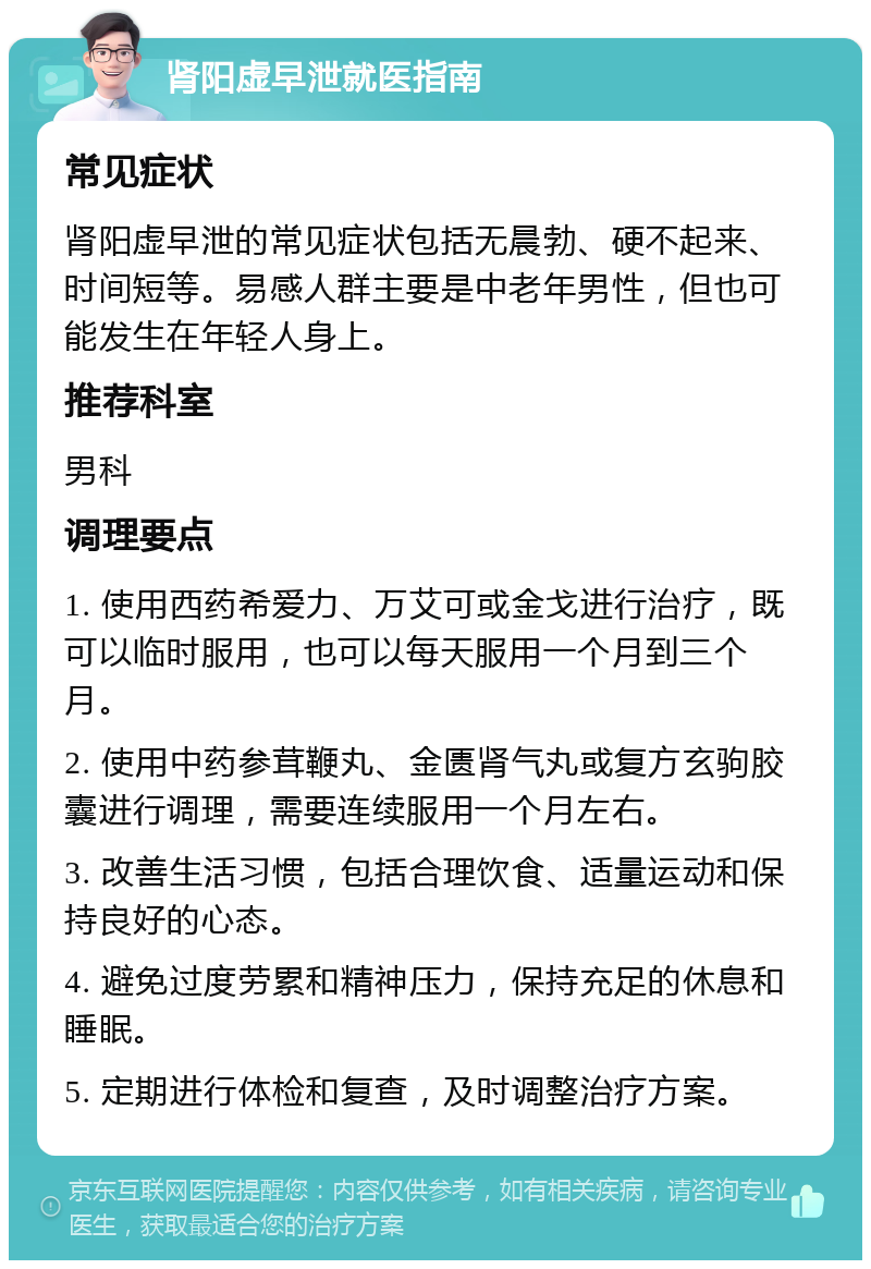 肾阳虚早泄就医指南 常见症状 肾阳虚早泄的常见症状包括无晨勃、硬不起来、时间短等。易感人群主要是中老年男性，但也可能发生在年轻人身上。 推荐科室 男科 调理要点 1. 使用西药希爱力、万艾可或金戈进行治疗，既可以临时服用，也可以每天服用一个月到三个月。 2. 使用中药参茸鞭丸、金匮肾气丸或复方玄驹胶囊进行调理，需要连续服用一个月左右。 3. 改善生活习惯，包括合理饮食、适量运动和保持良好的心态。 4. 避免过度劳累和精神压力，保持充足的休息和睡眠。 5. 定期进行体检和复查，及时调整治疗方案。