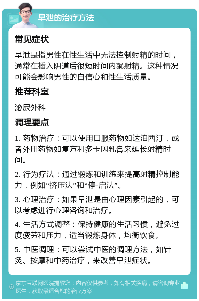 早泄的治疗方法 常见症状 早泄是指男性在性生活中无法控制射精的时间，通常在插入阴道后很短时间内就射精。这种情况可能会影响男性的自信心和性生活质量。 推荐科室 泌尿外科 调理要点 1. 药物治疗：可以使用口服药物如达泊西汀，或者外用药物如复方利多卡因乳膏来延长射精时间。 2. 行为疗法：通过锻炼和训练来提高射精控制能力，例如“挤压法”和“停-启法”。 3. 心理治疗：如果早泄是由心理因素引起的，可以考虑进行心理咨询和治疗。 4. 生活方式调整：保持健康的生活习惯，避免过度疲劳和压力，适当锻炼身体，均衡饮食。 5. 中医调理：可以尝试中医的调理方法，如针灸、按摩和中药治疗，来改善早泄症状。