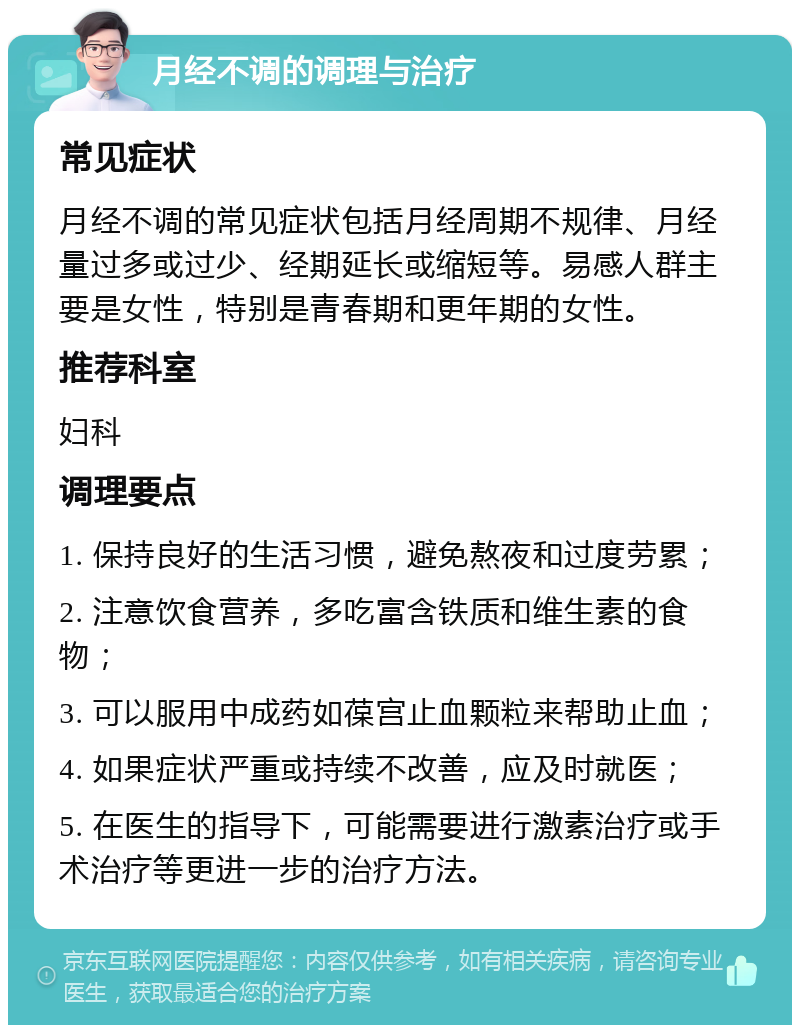 月经不调的调理与治疗 常见症状 月经不调的常见症状包括月经周期不规律、月经量过多或过少、经期延长或缩短等。易感人群主要是女性，特别是青春期和更年期的女性。 推荐科室 妇科 调理要点 1. 保持良好的生活习惯，避免熬夜和过度劳累； 2. 注意饮食营养，多吃富含铁质和维生素的食物； 3. 可以服用中成药如葆宫止血颗粒来帮助止血； 4. 如果症状严重或持续不改善，应及时就医； 5. 在医生的指导下，可能需要进行激素治疗或手术治疗等更进一步的治疗方法。