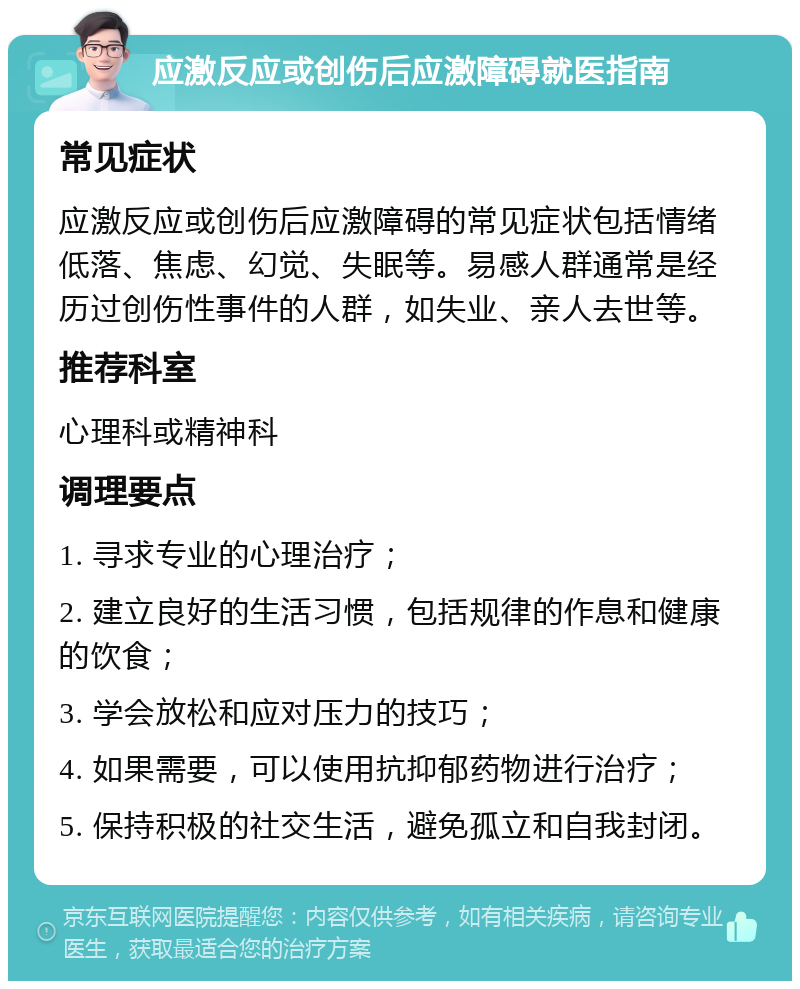 应激反应或创伤后应激障碍就医指南 常见症状 应激反应或创伤后应激障碍的常见症状包括情绪低落、焦虑、幻觉、失眠等。易感人群通常是经历过创伤性事件的人群，如失业、亲人去世等。 推荐科室 心理科或精神科 调理要点 1. 寻求专业的心理治疗； 2. 建立良好的生活习惯，包括规律的作息和健康的饮食； 3. 学会放松和应对压力的技巧； 4. 如果需要，可以使用抗抑郁药物进行治疗； 5. 保持积极的社交生活，避免孤立和自我封闭。