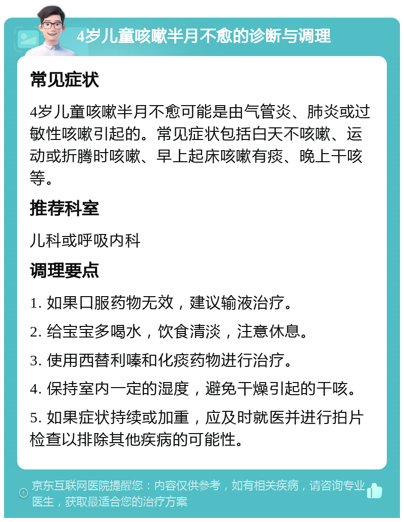 4岁儿童咳嗽半月不愈的诊断与调理 常见症状 4岁儿童咳嗽半月不愈可能是由气管炎、肺炎或过敏性咳嗽引起的。常见症状包括白天不咳嗽、运动或折腾时咳嗽、早上起床咳嗽有痰、晚上干咳等。 推荐科室 儿科或呼吸内科 调理要点 1. 如果口服药物无效，建议输液治疗。 2. 给宝宝多喝水，饮食清淡，注意休息。 3. 使用西替利嗪和化痰药物进行治疗。 4. 保持室内一定的湿度，避免干燥引起的干咳。 5. 如果症状持续或加重，应及时就医并进行拍片检查以排除其他疾病的可能性。