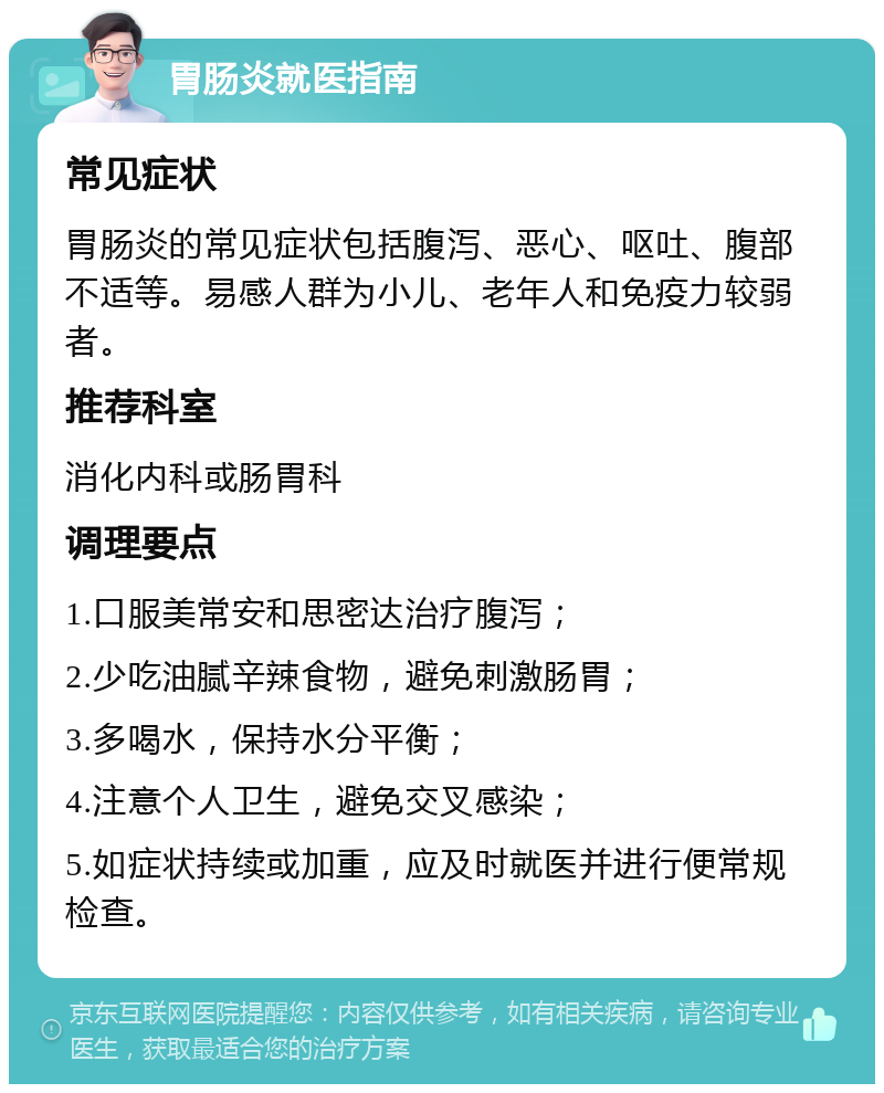 胃肠炎就医指南 常见症状 胃肠炎的常见症状包括腹泻、恶心、呕吐、腹部不适等。易感人群为小儿、老年人和免疫力较弱者。 推荐科室 消化内科或肠胃科 调理要点 1.口服美常安和思密达治疗腹泻； 2.少吃油腻辛辣食物，避免刺激肠胃； 3.多喝水，保持水分平衡； 4.注意个人卫生，避免交叉感染； 5.如症状持续或加重，应及时就医并进行便常规检查。