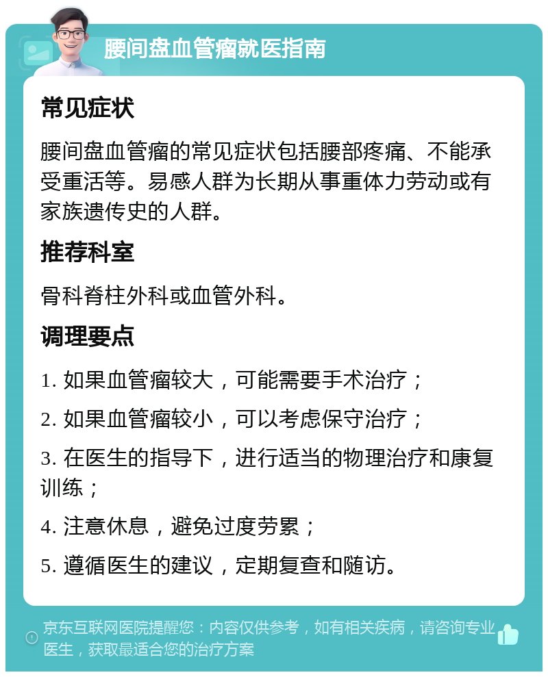 腰间盘血管瘤就医指南 常见症状 腰间盘血管瘤的常见症状包括腰部疼痛、不能承受重活等。易感人群为长期从事重体力劳动或有家族遗传史的人群。 推荐科室 骨科脊柱外科或血管外科。 调理要点 1. 如果血管瘤较大，可能需要手术治疗； 2. 如果血管瘤较小，可以考虑保守治疗； 3. 在医生的指导下，进行适当的物理治疗和康复训练； 4. 注意休息，避免过度劳累； 5. 遵循医生的建议，定期复查和随访。