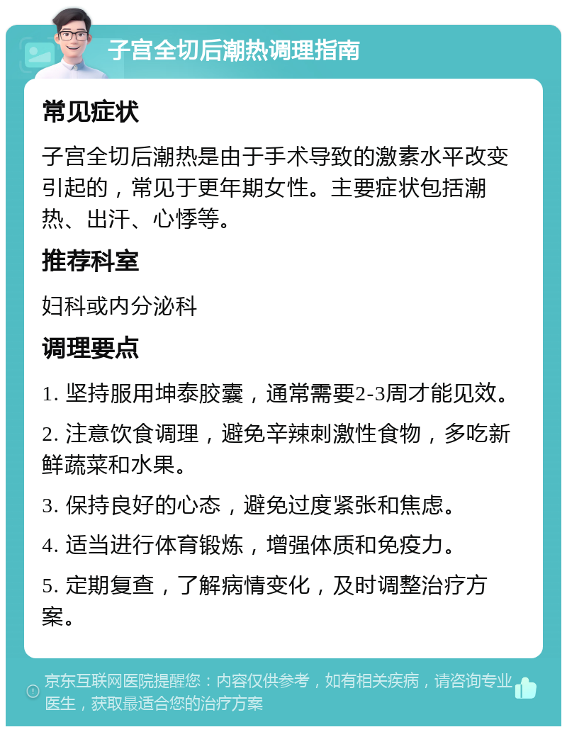 子宫全切后潮热调理指南 常见症状 子宫全切后潮热是由于手术导致的激素水平改变引起的，常见于更年期女性。主要症状包括潮热、出汗、心悸等。 推荐科室 妇科或内分泌科 调理要点 1. 坚持服用坤泰胶囊，通常需要2-3周才能见效。 2. 注意饮食调理，避免辛辣刺激性食物，多吃新鲜蔬菜和水果。 3. 保持良好的心态，避免过度紧张和焦虑。 4. 适当进行体育锻炼，增强体质和免疫力。 5. 定期复查，了解病情变化，及时调整治疗方案。