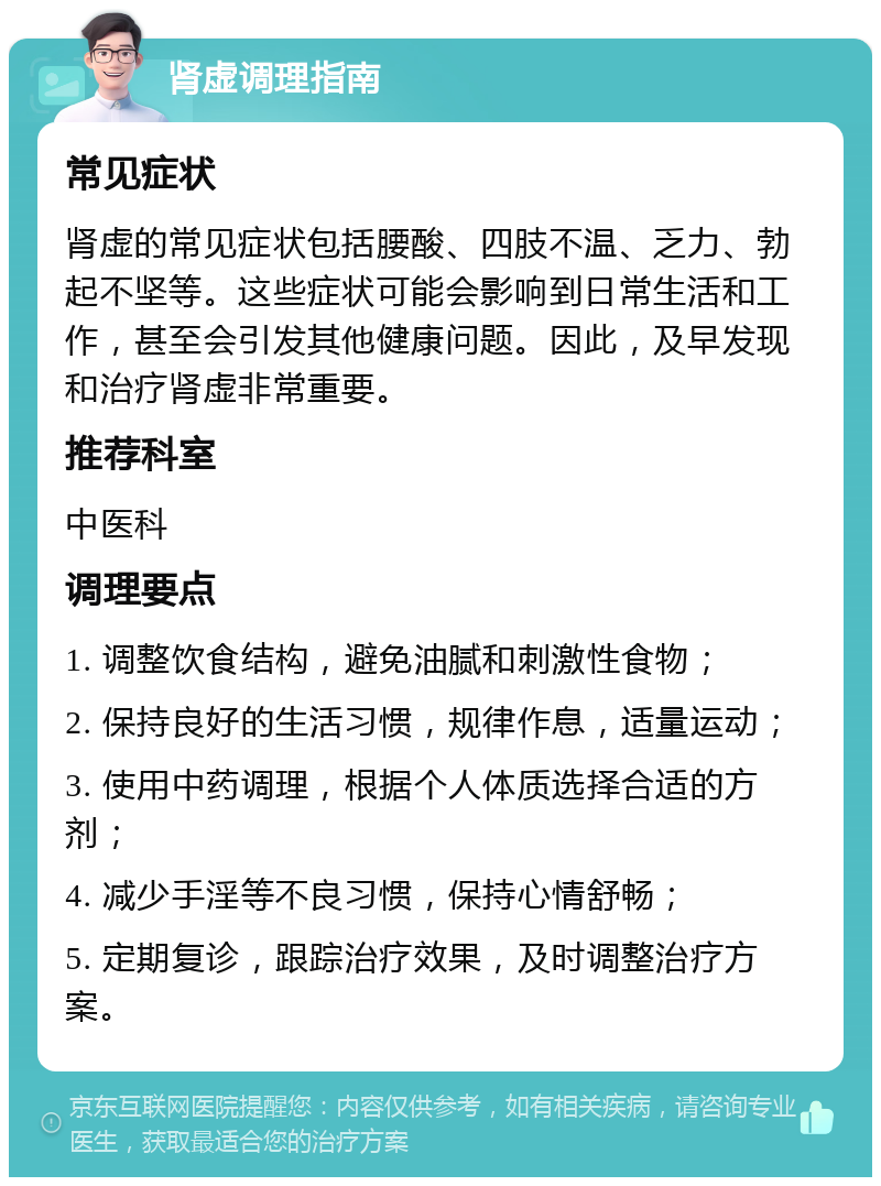 肾虚调理指南 常见症状 肾虚的常见症状包括腰酸、四肢不温、乏力、勃起不坚等。这些症状可能会影响到日常生活和工作，甚至会引发其他健康问题。因此，及早发现和治疗肾虚非常重要。 推荐科室 中医科 调理要点 1. 调整饮食结构，避免油腻和刺激性食物； 2. 保持良好的生活习惯，规律作息，适量运动； 3. 使用中药调理，根据个人体质选择合适的方剂； 4. 减少手淫等不良习惯，保持心情舒畅； 5. 定期复诊，跟踪治疗效果，及时调整治疗方案。