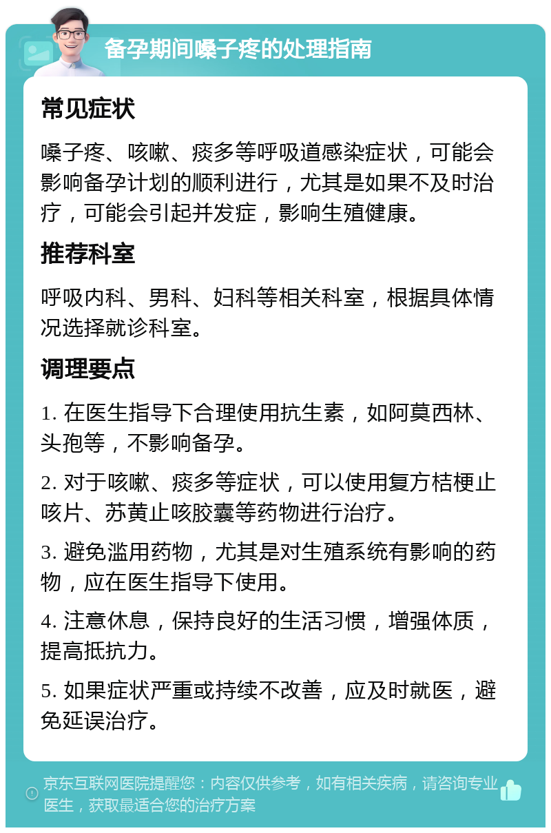 备孕期间嗓子疼的处理指南 常见症状 嗓子疼、咳嗽、痰多等呼吸道感染症状，可能会影响备孕计划的顺利进行，尤其是如果不及时治疗，可能会引起并发症，影响生殖健康。 推荐科室 呼吸内科、男科、妇科等相关科室，根据具体情况选择就诊科室。 调理要点 1. 在医生指导下合理使用抗生素，如阿莫西林、头孢等，不影响备孕。 2. 对于咳嗽、痰多等症状，可以使用复方桔梗止咳片、苏黄止咳胶囊等药物进行治疗。 3. 避免滥用药物，尤其是对生殖系统有影响的药物，应在医生指导下使用。 4. 注意休息，保持良好的生活习惯，增强体质，提高抵抗力。 5. 如果症状严重或持续不改善，应及时就医，避免延误治疗。