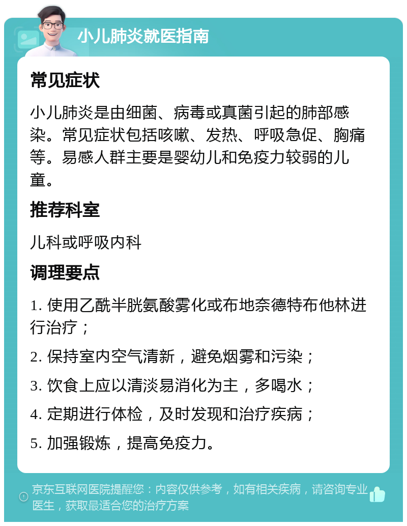 小儿肺炎就医指南 常见症状 小儿肺炎是由细菌、病毒或真菌引起的肺部感染。常见症状包括咳嗽、发热、呼吸急促、胸痛等。易感人群主要是婴幼儿和免疫力较弱的儿童。 推荐科室 儿科或呼吸内科 调理要点 1. 使用乙酰半胱氨酸雾化或布地奈德特布他林进行治疗； 2. 保持室内空气清新，避免烟雾和污染； 3. 饮食上应以清淡易消化为主，多喝水； 4. 定期进行体检，及时发现和治疗疾病； 5. 加强锻炼，提高免疫力。