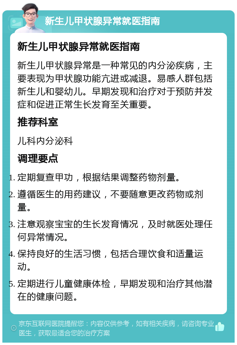 新生儿甲状腺异常就医指南 新生儿甲状腺异常就医指南 新生儿甲状腺异常是一种常见的内分泌疾病，主要表现为甲状腺功能亢进或减退。易感人群包括新生儿和婴幼儿。早期发现和治疗对于预防并发症和促进正常生长发育至关重要。 推荐科室 儿科内分泌科 调理要点 定期复查甲功，根据结果调整药物剂量。 遵循医生的用药建议，不要随意更改药物或剂量。 注意观察宝宝的生长发育情况，及时就医处理任何异常情况。 保持良好的生活习惯，包括合理饮食和适量运动。 定期进行儿童健康体检，早期发现和治疗其他潜在的健康问题。