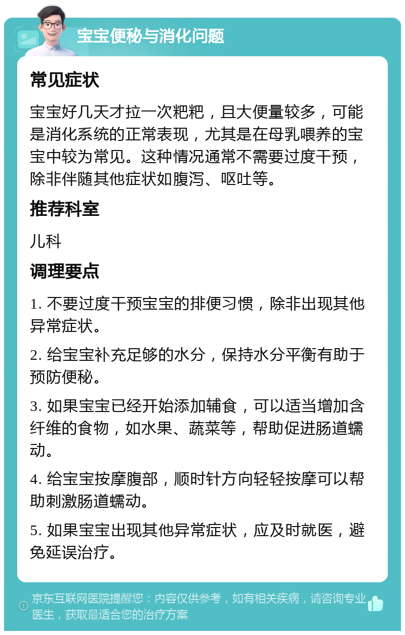 宝宝便秘与消化问题 常见症状 宝宝好几天才拉一次粑粑，且大便量较多，可能是消化系统的正常表现，尤其是在母乳喂养的宝宝中较为常见。这种情况通常不需要过度干预，除非伴随其他症状如腹泻、呕吐等。 推荐科室 儿科 调理要点 1. 不要过度干预宝宝的排便习惯，除非出现其他异常症状。 2. 给宝宝补充足够的水分，保持水分平衡有助于预防便秘。 3. 如果宝宝已经开始添加辅食，可以适当增加含纤维的食物，如水果、蔬菜等，帮助促进肠道蠕动。 4. 给宝宝按摩腹部，顺时针方向轻轻按摩可以帮助刺激肠道蠕动。 5. 如果宝宝出现其他异常症状，应及时就医，避免延误治疗。