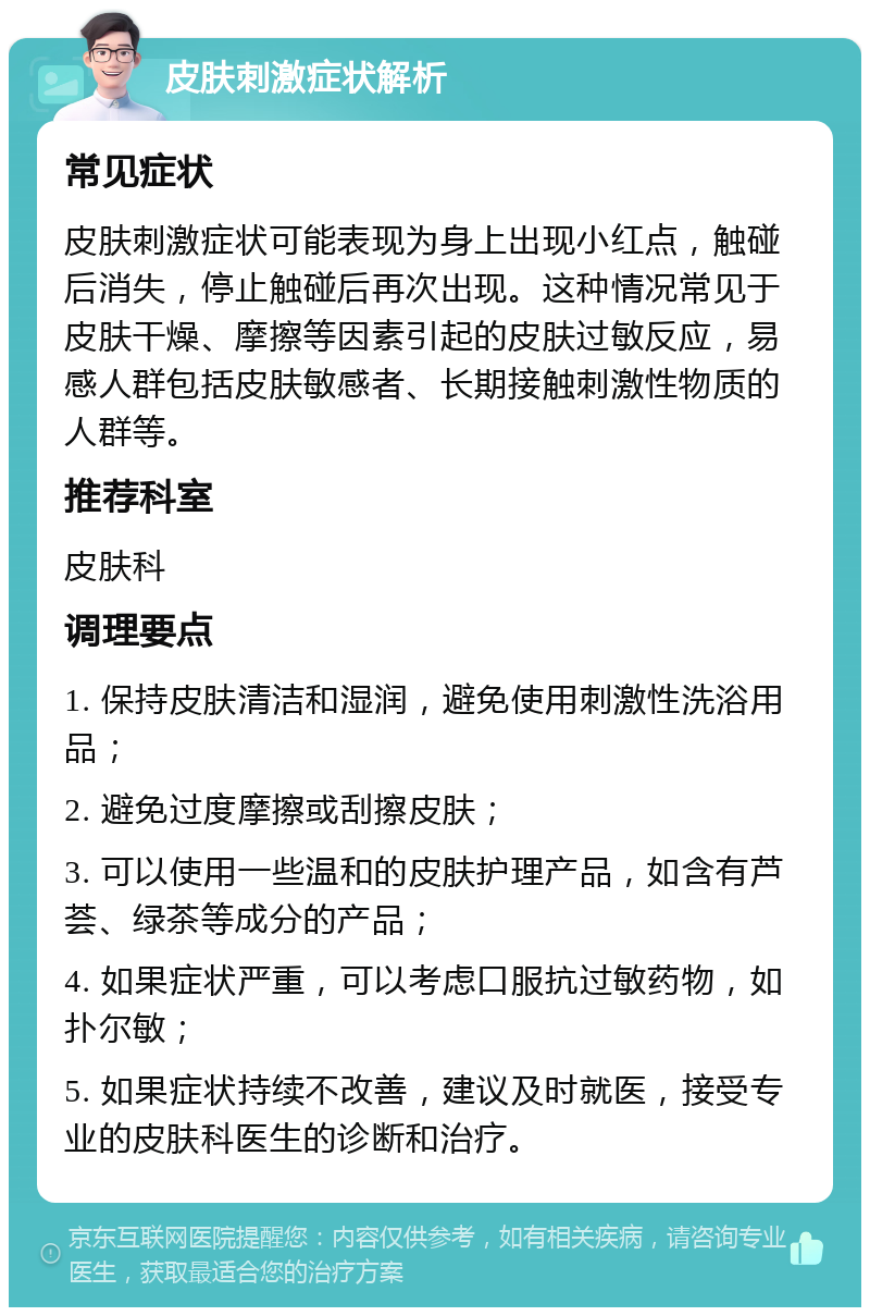 皮肤刺激症状解析 常见症状 皮肤刺激症状可能表现为身上出现小红点，触碰后消失，停止触碰后再次出现。这种情况常见于皮肤干燥、摩擦等因素引起的皮肤过敏反应，易感人群包括皮肤敏感者、长期接触刺激性物质的人群等。 推荐科室 皮肤科 调理要点 1. 保持皮肤清洁和湿润，避免使用刺激性洗浴用品； 2. 避免过度摩擦或刮擦皮肤； 3. 可以使用一些温和的皮肤护理产品，如含有芦荟、绿茶等成分的产品； 4. 如果症状严重，可以考虑口服抗过敏药物，如扑尔敏； 5. 如果症状持续不改善，建议及时就医，接受专业的皮肤科医生的诊断和治疗。