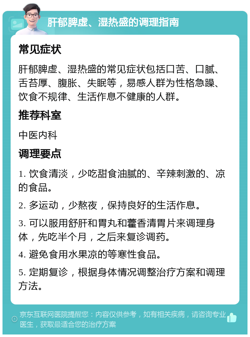 肝郁脾虚、湿热盛的调理指南 常见症状 肝郁脾虚、湿热盛的常见症状包括口苦、口腻、舌苔厚、腹胀、失眠等，易感人群为性格急躁、饮食不规律、生活作息不健康的人群。 推荐科室 中医内科 调理要点 1. 饮食清淡，少吃甜食油腻的、辛辣刺激的、凉的食品。 2. 多运动，少熬夜，保持良好的生活作息。 3. 可以服用舒肝和胃丸和藿香清胃片来调理身体，先吃半个月，之后来复诊调药。 4. 避免食用水果凉的等寒性食品。 5. 定期复诊，根据身体情况调整治疗方案和调理方法。