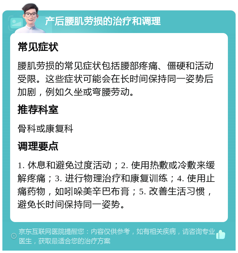 产后腰肌劳损的治疗和调理 常见症状 腰肌劳损的常见症状包括腰部疼痛、僵硬和活动受限。这些症状可能会在长时间保持同一姿势后加剧，例如久坐或弯腰劳动。 推荐科室 骨科或康复科 调理要点 1. 休息和避免过度活动；2. 使用热敷或冷敷来缓解疼痛；3. 进行物理治疗和康复训练；4. 使用止痛药物，如吲哚美辛巴布膏；5. 改善生活习惯，避免长时间保持同一姿势。