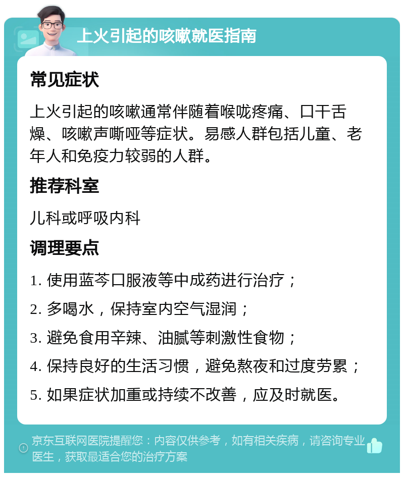 上火引起的咳嗽就医指南 常见症状 上火引起的咳嗽通常伴随着喉咙疼痛、口干舌燥、咳嗽声嘶哑等症状。易感人群包括儿童、老年人和免疫力较弱的人群。 推荐科室 儿科或呼吸内科 调理要点 1. 使用蓝芩口服液等中成药进行治疗； 2. 多喝水，保持室内空气湿润； 3. 避免食用辛辣、油腻等刺激性食物； 4. 保持良好的生活习惯，避免熬夜和过度劳累； 5. 如果症状加重或持续不改善，应及时就医。