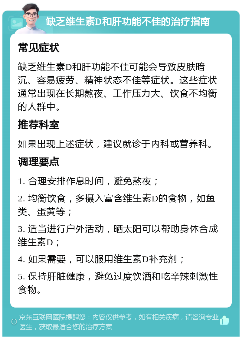 缺乏维生素D和肝功能不佳的治疗指南 常见症状 缺乏维生素D和肝功能不佳可能会导致皮肤暗沉、容易疲劳、精神状态不佳等症状。这些症状通常出现在长期熬夜、工作压力大、饮食不均衡的人群中。 推荐科室 如果出现上述症状，建议就诊于内科或营养科。 调理要点 1. 合理安排作息时间，避免熬夜； 2. 均衡饮食，多摄入富含维生素D的食物，如鱼类、蛋黄等； 3. 适当进行户外活动，晒太阳可以帮助身体合成维生素D； 4. 如果需要，可以服用维生素D补充剂； 5. 保持肝脏健康，避免过度饮酒和吃辛辣刺激性食物。