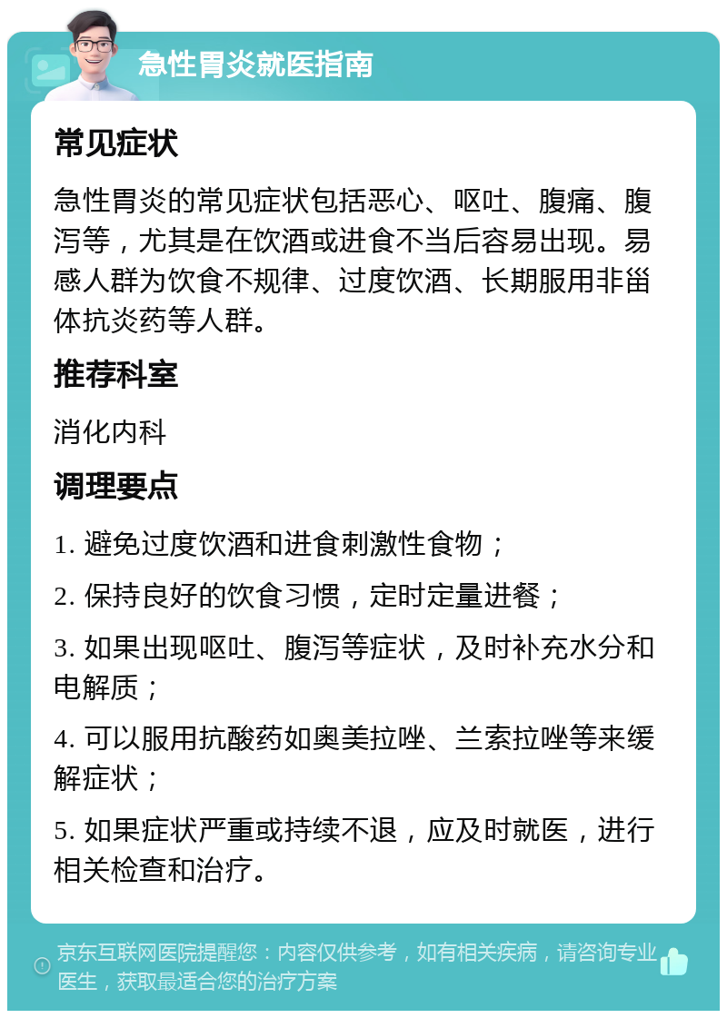 急性胃炎就医指南 常见症状 急性胃炎的常见症状包括恶心、呕吐、腹痛、腹泻等，尤其是在饮酒或进食不当后容易出现。易感人群为饮食不规律、过度饮酒、长期服用非甾体抗炎药等人群。 推荐科室 消化内科 调理要点 1. 避免过度饮酒和进食刺激性食物； 2. 保持良好的饮食习惯，定时定量进餐； 3. 如果出现呕吐、腹泻等症状，及时补充水分和电解质； 4. 可以服用抗酸药如奥美拉唑、兰索拉唑等来缓解症状； 5. 如果症状严重或持续不退，应及时就医，进行相关检查和治疗。