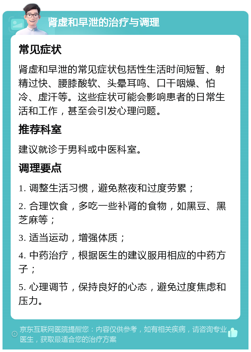 肾虚和早泄的治疗与调理 常见症状 肾虚和早泄的常见症状包括性生活时间短暂、射精过快、腰膝酸软、头晕耳鸣、口干咽燥、怕冷、虚汗等。这些症状可能会影响患者的日常生活和工作，甚至会引发心理问题。 推荐科室 建议就诊于男科或中医科室。 调理要点 1. 调整生活习惯，避免熬夜和过度劳累； 2. 合理饮食，多吃一些补肾的食物，如黑豆、黑芝麻等； 3. 适当运动，增强体质； 4. 中药治疗，根据医生的建议服用相应的中药方子； 5. 心理调节，保持良好的心态，避免过度焦虑和压力。