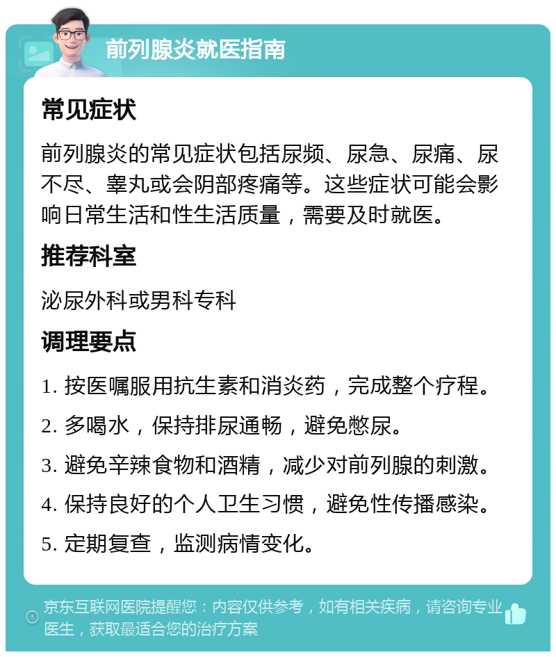 前列腺炎就医指南 常见症状 前列腺炎的常见症状包括尿频、尿急、尿痛、尿不尽、睾丸或会阴部疼痛等。这些症状可能会影响日常生活和性生活质量，需要及时就医。 推荐科室 泌尿外科或男科专科 调理要点 1. 按医嘱服用抗生素和消炎药，完成整个疗程。 2. 多喝水，保持排尿通畅，避免憋尿。 3. 避免辛辣食物和酒精，减少对前列腺的刺激。 4. 保持良好的个人卫生习惯，避免性传播感染。 5. 定期复查，监测病情变化。