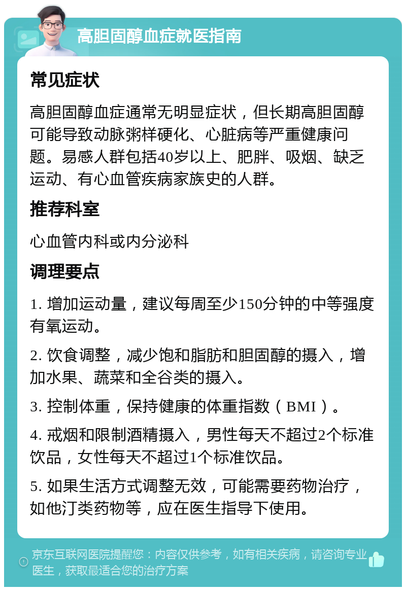 高胆固醇血症就医指南 常见症状 高胆固醇血症通常无明显症状，但长期高胆固醇可能导致动脉粥样硬化、心脏病等严重健康问题。易感人群包括40岁以上、肥胖、吸烟、缺乏运动、有心血管疾病家族史的人群。 推荐科室 心血管内科或内分泌科 调理要点 1. 增加运动量，建议每周至少150分钟的中等强度有氧运动。 2. 饮食调整，减少饱和脂肪和胆固醇的摄入，增加水果、蔬菜和全谷类的摄入。 3. 控制体重，保持健康的体重指数（BMI）。 4. 戒烟和限制酒精摄入，男性每天不超过2个标准饮品，女性每天不超过1个标准饮品。 5. 如果生活方式调整无效，可能需要药物治疗，如他汀类药物等，应在医生指导下使用。