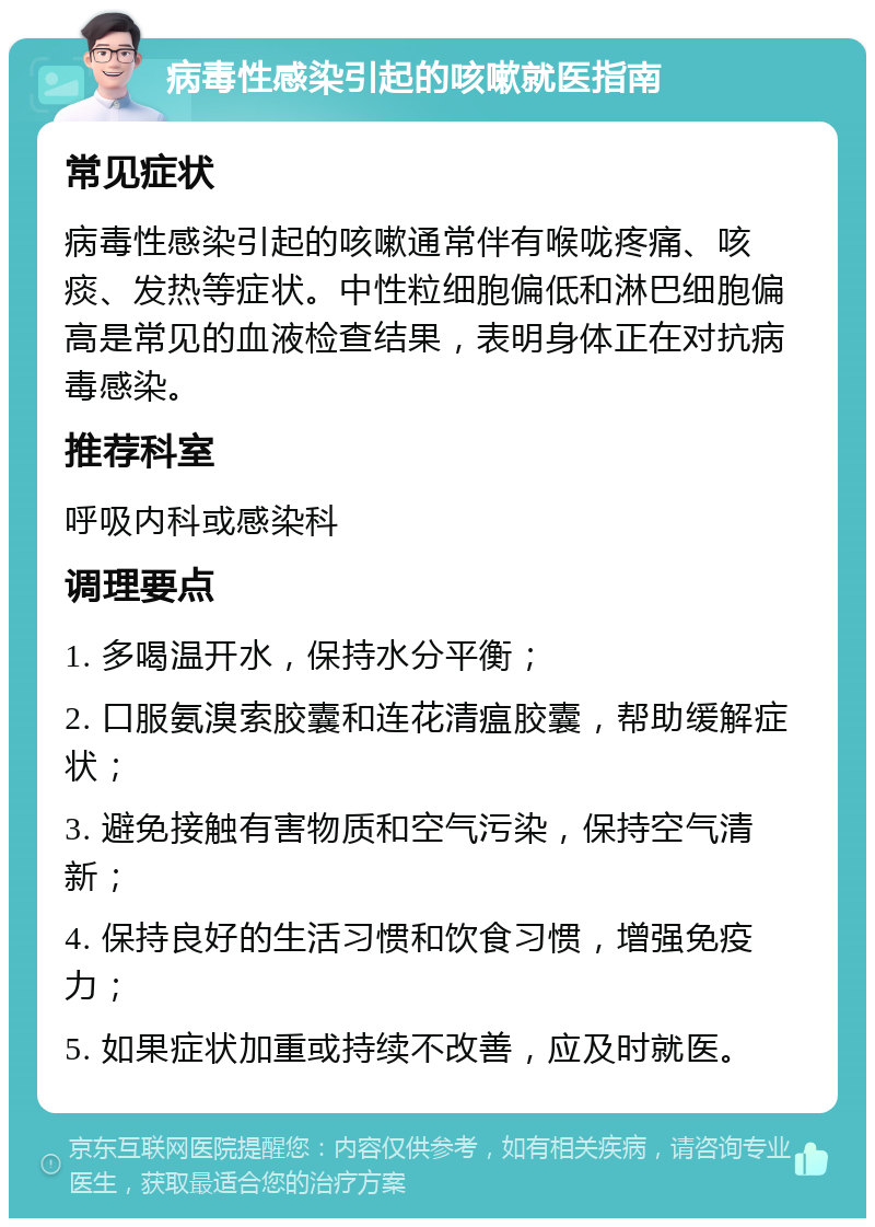 病毒性感染引起的咳嗽就医指南 常见症状 病毒性感染引起的咳嗽通常伴有喉咙疼痛、咳痰、发热等症状。中性粒细胞偏低和淋巴细胞偏高是常见的血液检查结果，表明身体正在对抗病毒感染。 推荐科室 呼吸内科或感染科 调理要点 1. 多喝温开水，保持水分平衡； 2. 口服氨溴索胶囊和连花清瘟胶囊，帮助缓解症状； 3. 避免接触有害物质和空气污染，保持空气清新； 4. 保持良好的生活习惯和饮食习惯，增强免疫力； 5. 如果症状加重或持续不改善，应及时就医。