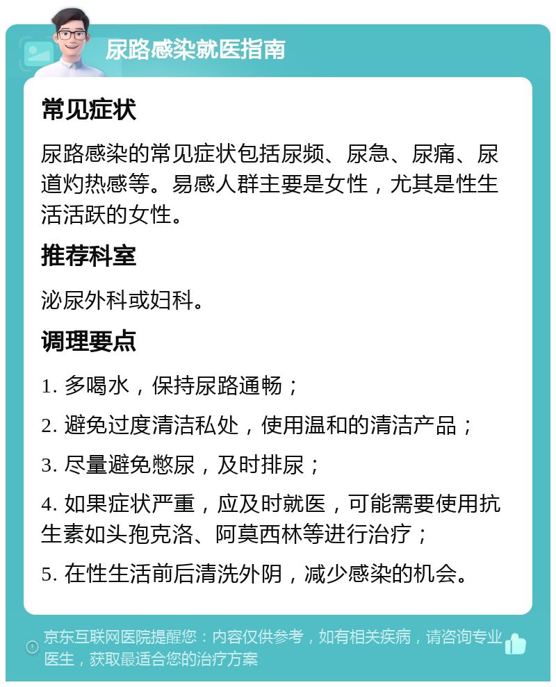 尿路感染就医指南 常见症状 尿路感染的常见症状包括尿频、尿急、尿痛、尿道灼热感等。易感人群主要是女性，尤其是性生活活跃的女性。 推荐科室 泌尿外科或妇科。 调理要点 1. 多喝水，保持尿路通畅； 2. 避免过度清洁私处，使用温和的清洁产品； 3. 尽量避免憋尿，及时排尿； 4. 如果症状严重，应及时就医，可能需要使用抗生素如头孢克洛、阿莫西林等进行治疗； 5. 在性生活前后清洗外阴，减少感染的机会。